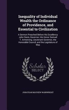 portada Inequality of Individual Wealth the Ordinance of Providence, and Essential to Civilization: A Sermon Preached Before His Excellency John Davis, Govern (en Inglés)