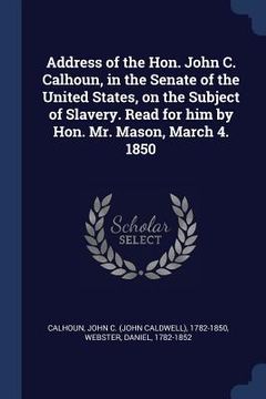 portada Address of the Hon. John C. Calhoun, in the Senate of the United States, on the Subject of Slavery. Read for him by Hon. Mr. Mason, March 4. 1850 (en Inglés)