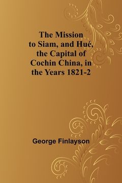 portada The Mission to Siam, and Hué, the Capital of Cochin China, in the Years 1821-2 (en Inglés)