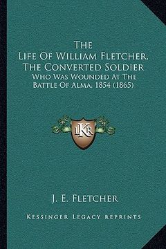 portada the life of william fletcher, the converted soldier: who was wounded at the battle of alma, 1854 (1865) (en Inglés)