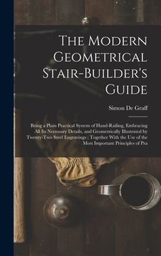 portada The Modern Geometrical Stair-Builder's Guide: Being a Plain Practical System of Hand-Railing, Embracing All Its Necessary Details, and Geometrically I (en Inglés)