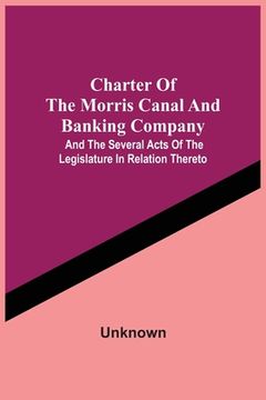 portada Charter Of The Morris Canal And Banking Company; And The Several Acts Of The Legislature In Relation Thereto