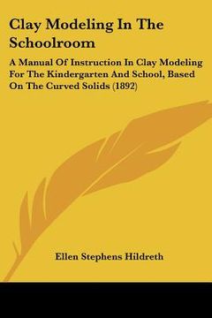 portada clay modeling in the schoolroom: a manual of instruction in clay modeling for the kindergarten and school, based on the curved solids (1892) (en Inglés)