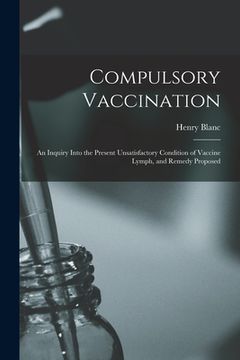 portada Compulsory Vaccination; an Inquiry Into the Present Unsatisfactory Condition of Vaccine Lymph, and Remedy Proposed (en Inglés)