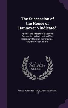 portada The Succession of the House of Hannover Vindicated: Against the Pretender's Second Declaration in Folio Intitled The Hereditary Right of the Crown of (en Inglés)