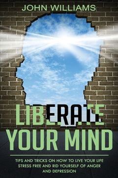 portada Liberate Your Mind: Tips and Tricks on How to Live your Life Stress Free and Rid yourself of Anger and Depression