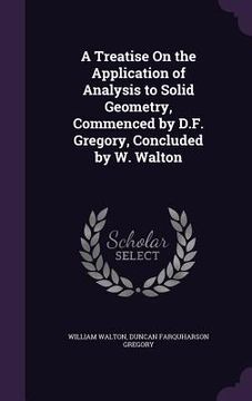 portada A Treatise On the Application of Analysis to Solid Geometry, Commenced by D.F. Gregory, Concluded by W. Walton (en Inglés)