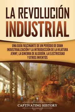 portada La Revolución Industrial: Una Guía Fascinante de un Período de Gran Industrialización y la Introducción de la Hilatura Jenny, la Ginebra de Algodón, la Electricidad y Otros Inventos