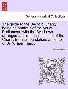 portada the guide to the bedford charity, being an analysis of the act of parliament, with the bye-laws arranged; an historical account of the charity from it (en Inglés)