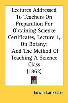 portada lectures addressed to teachers on preparation for obtaining science certificates, lecture 1, on botany: and the method of teaching a science class (18 (en Inglés)