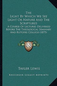 portada the light by which we see light or nature and the scriptures: a course of lectures delivered before the theological seminary and rutgers college (1875 (en Inglés)
