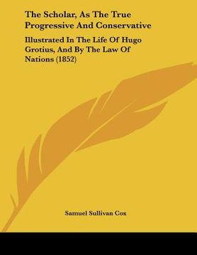 portada the scholar, as the true progressive and conservative: illustrated in the life of hugo grotius, and by the law of nations (1852) (en Inglés)