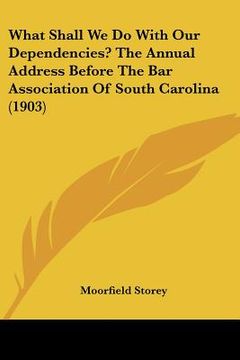 portada what shall we do with our dependencies? the annual address before the bar association of south carolina (1903) (en Inglés)
