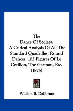 portada the dance of society: a critical analysis of all the standard quadrilles, round dances, 102 figures of le cotillon, the german, etc. (1875) (en Inglés)