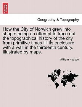 portada how the city of norwich grew into shape: being an attempt to trace out the topographical history of the city from primitive times till its enclosure w (en Inglés)