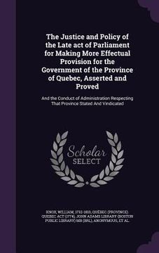 portada The Justice and Policy of the Late act of Parliament for Making More Effectual Provision for the Government of the Province of Quebec, Asserted and Pr (en Inglés)
