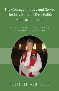 portada The Courage to Love and Serve: The Life Story of Rev. Judith a. Beaumont: A Roman Catholic Woman Priest and a Saint for our Times 