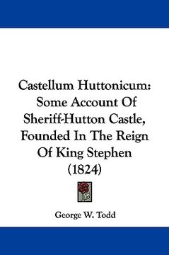 portada castellum huttonicum: some account of sheriff-hutton castle, founded in the reign of king stephen (1824) (in English)