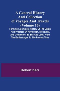 portada A General History and Collection of Voyages and Travels (Volume 15); Forming A Complete History Of The Origin And Progress Of Navigation, Discovery, A (en Inglés)
