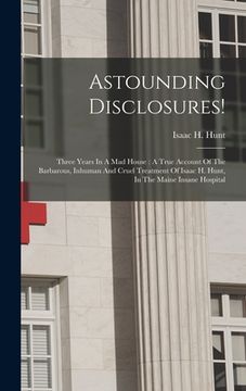 portada Astounding Disclosures!: Three Years In A Mad House: A True Account Of The Barbarous, Inhuman And Cruel Treatment Of Isaac H. Hunt, In The Main (en Inglés)