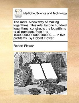 portada the radix. a new way of making logarithms. this rule, by one hundred logarithms, constructs the logarithms to all numbers, from 1 to 10000000000000000 (en Inglés)