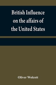 portada British influence on the affairs of the United States, proved and explained (in English)