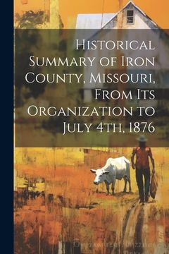 portada Historical Summary of Iron County, Missouri, From Its Organization to July 4th, 1876 (en Inglés)