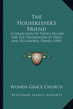 portada the housekeeper's friend: a collection of tested recipes for the preparation of daily and occasional dishes (1905) (en Inglés)