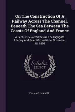 portada On The Construction Of A Railway Across The Channel, Beneath The Sea Between The Coasts Of England And France: A Lecture Delivered Before The Highgate (in English)
