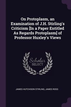 portada On Protoplasm, an Examination of J.H. Stirling's Criticism [In a Paper Entitled As Regards Protoplasm] of Professor Huxley's Views (en Inglés)