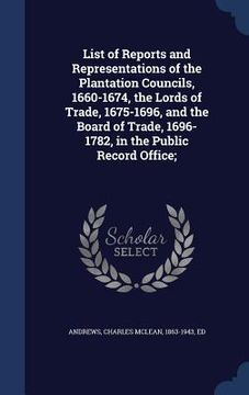 portada List of Reports and Representations of the Plantation Councils, 1660-1674, the Lords of Trade, 1675-1696, and the Board of Trade, 1696-1782, in the Pu