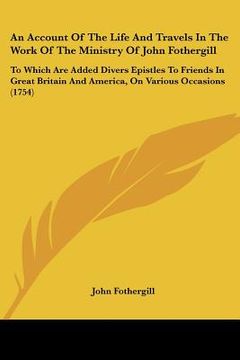 portada an account of the life and travels in the work of the ministry of john fothergill: to which are added divers epistles to friends in great britain and (en Inglés)
