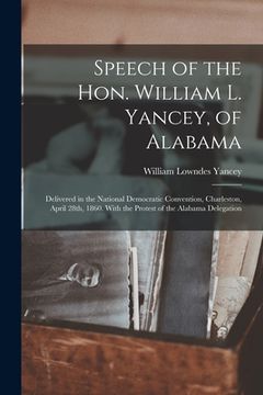 portada Speech of the Hon. William L. Yancey, of Alabama: Delivered in the National Democratic Convention, Charleston, April 28th, 1860. With the Protest of t (in English)