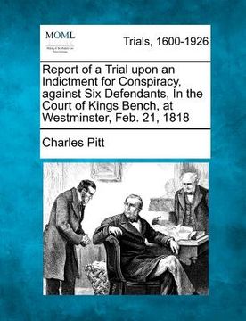 portada report of a trial upon an indictment for conspiracy, against six defendants, in the court of kings bench, at westminster, feb. 21, 1818 (in English)