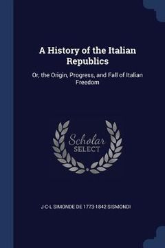 portada A History of the Italian Republics: Or, the Origin, Progress, and Fall of Italian Freedom (en Inglés)