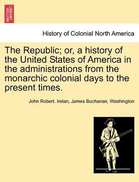portada the republic; or, a history of the united states of america in the administrations from the monarchic colonial days to the present times. (in English)