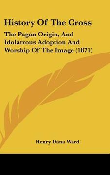 portada history of the cross: the pagan origin, and idolatrous adoption and worship of the image (1871) (en Inglés)