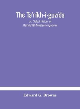 portada The Ta'ríkh-i-guzída: or, 'Select history of Hamdu'llâh Mustawfí-i-Qazwíní; compiled in A.H. 730 (A.D. 1330) and Now Abridged in English fro (en Inglés)