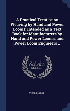 portada A Practical Treatise on Weaving by Hand and Power Looms; Intended as a Text Book for Manufacturers by Hand and Power Looms, and Power Loom Engineers .