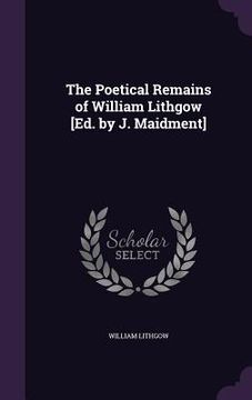 portada The Poetical Remains of William Lithgow [Ed. by J. Maidment] (en Inglés)