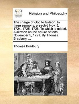 portada the charge of god to gideon. in three sermons, preach'd nov. 5, 1724, 1725, 1726. to which is added, a sermon on the nature of faith, november 5, 1721 (en Inglés)