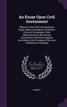 portada An Essay Upon Civil Government: Wherein Is Set Forth, the Necessity, Origin, Rights, Boundaries, & Different Forms of Sovereignty. With Observations O (en Inglés)