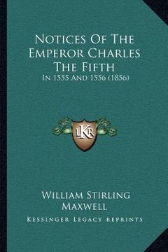 portada notices of the emperor charles the fifth: in 1555 and 1556 (1856)