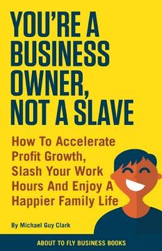 portada You're a Business Owner, Not a Slave: How to Accelerate Profit Growth, Slash Your Work Hours and Enjoy a Happier Family Life (en Inglés)