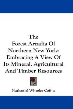 portada the forest arcadia of northern new york: embracing a view of its mineral, agricultural and timber resources