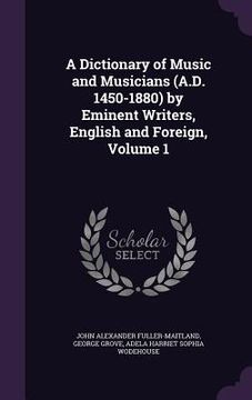 portada A Dictionary of Music and Musicians (A.D. 1450-1880) by Eminent Writers, English and Foreign, Volume 1