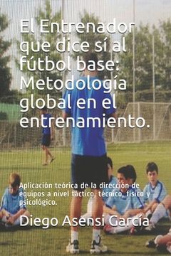 portada El Entrenador que dice sí al fútbol base: Metodología global en el entrenamiento.: Aplicación teórica de la dirección de equipos a nivel táctico, técn