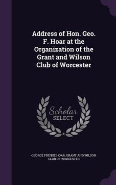 portada Address of Hon. Geo. F. Hoar at the Organization of the Grant and Wilson Club of Worcester (en Inglés)