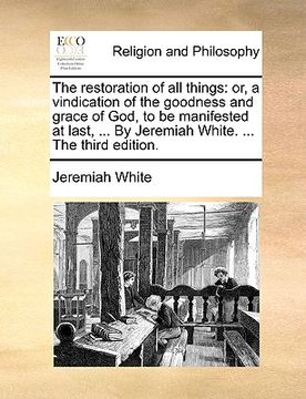 portada the restoration of all things: or, a vindication of the goodness and grace of god, to be manifested at last, ... by jeremiah white. ... the third edi (en Inglés)