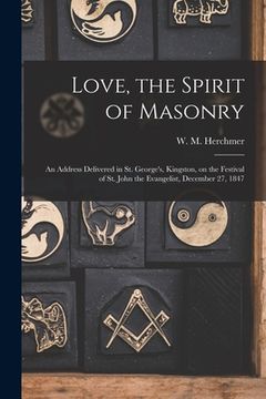 portada Love, the Spirit of Masonry [microform]: an Address Delivered in St. George's, Kingston, on the Festival of St. John the Evangelist, December 27, 1847 (en Inglés)